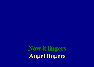 N ow it lingers
Angel fingers