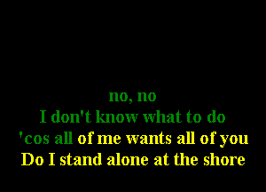 no, no
I don't knowr What to do

'cos all of me wants all of you

Do I stand alone at the shore