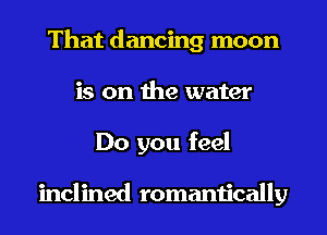 That dancing moon
is on the water
Do you feel

inclined romantically