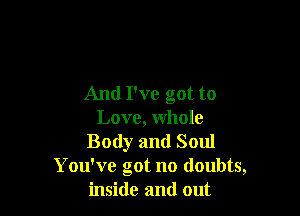 And I've got to

Love, whole
Body and Soul
You've got no doubts,
inside and out