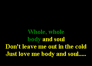 Whole, Whole

body and soul
Don't leave me out in the cold
Just love me body and soul .....