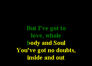 But I've got to

love, whole
body and Soul
You've got no doubts,
inside and out