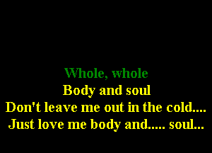 Whole, Whole

Body and soul
Don't leave me out in the cold....
Just love me body and ..... soul...