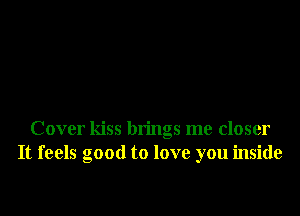 Cover kiss brings me closer
It feels good to love you inside