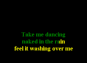 Take me dancing
naked in the rain
feel it washing over me