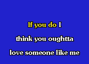 If you do I

think you oughtta

love someone like me