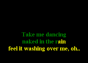 Take me dancing
naked in the rain
feel it washing over me, 011..