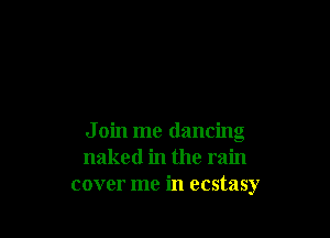 J oin me dancing
naked in the rain
cover me in ecstasy