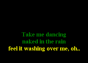 Take me dancing
naked in the rain
feel it washing over me, 011..