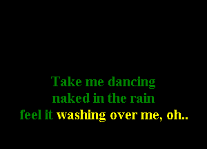 Take me dancing
naked in the rain
feel it washing over me, 011..