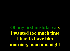 Oh my first mistake was
I wanted too much time
I had to have him
morning, noon and night