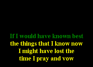 If I would have known best
the things that I knowr nonr
I might have lost the
time I pray and vow