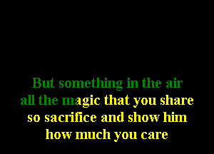 But something in the air
all the magic that you share
so sacriflce and showr him
honr much you care