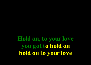 Hold on, to yom love
you got to hold on
hold on to yom love