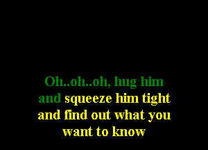 Oh..oh..oh, hug him
and squeeze him tight
and find out what you

want to know I