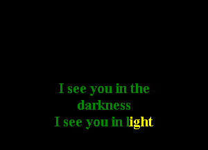 I see you in the
darkness
I see you in light