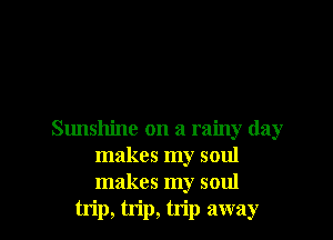 Sunshine on a rainy day
makes my soul
makes my soul

trip, trip, trip away