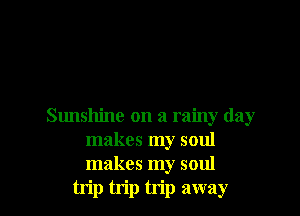 Sunshine on a rainy day
makes my soul
makes my soul

trip trip trip away
