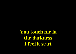 You touch me in
the darkness
I feel it start