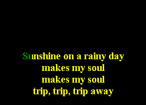 Sunshine on a rainy day
makes my soul
makes my soul

trip, trip, trip away