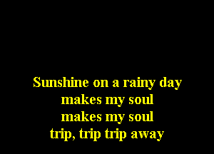 Sunshine on a rainy day
makes my soul
makes my soul

trip, trip trip away