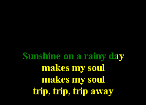 Sunshine on a rainy day
makes my soul
makes my soul

trip, trip, trip away