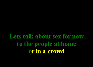 Lets talk about sex for now
to the people at home
or in a crowd