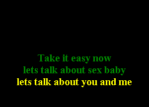 Take it easy now
lets talk about sex baby
lets talk about you and me