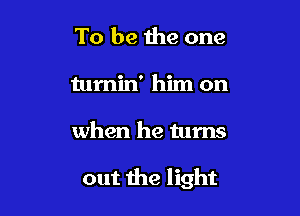 To be the one
tumin' him on

when he turns

out the light