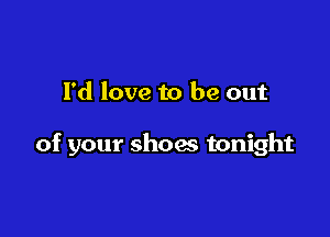 I'd love to be out

of your shoes tonight