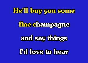 He'll buy you some

fine champagne

and say things

I'd love to hear