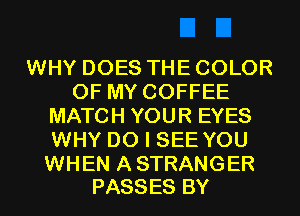 WHY DOES THE COLOR
OF MY COFFEE
MATCH YOUR EYES
WHY DO I SEE YOU

WHEN A STRANGER
PASSES BY