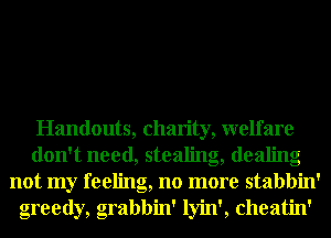 Handouts, charity, welfare
don't need, stealing, dealing
not my feeling, no more stabbin'
greedy,g Grabbin' lyin', cheatin'