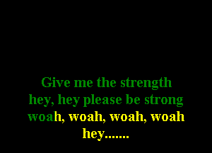 Give me the strength
hey, hey please be strong
woah, woah, woah, woah

hey .......