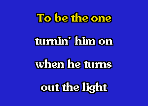 To be the one
tumin' him on

when he turns

out the light