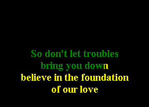 So don't let troubles
bring you down
believe in the foundation
of our love