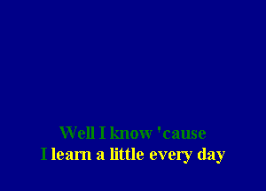 W ell I know 'cause
I learn a little every day