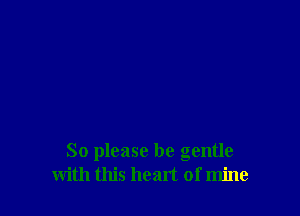 So please be gentle
with this heart of mine