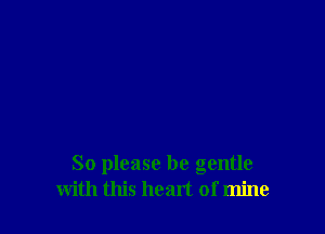 So please be gentle
with this heart of mine