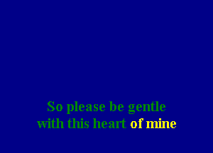 So please be gentle
with this heart of mine