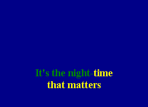 It's the night-time
that matters