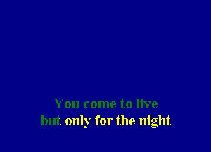 You come to live
but only for the night