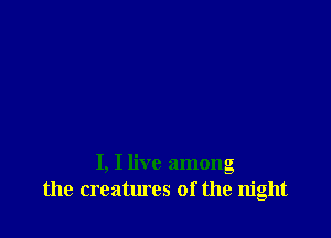 I, I live among
the creatures of the night