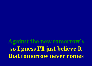 Against the neur tomorrow's
so I guess I'll just believe It
that tomorrowr never comes
