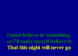 I must believe in something,
so I'll make myself believe It
That this night will never go