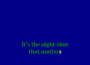 It's the night-time
that matters