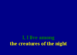 I, I live among
the creatures of the night