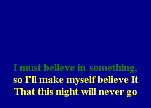 I must believe in something,
so I'll make myself believe It
That this night will never go