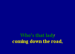 Who's that lady
coming down the road,