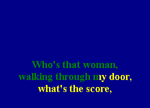 Who's that woman,
walking tlu ough my door,
what's the score,